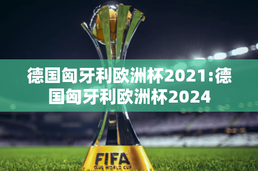 德国匈牙利欧洲杯2021:德国匈牙利欧洲杯2024