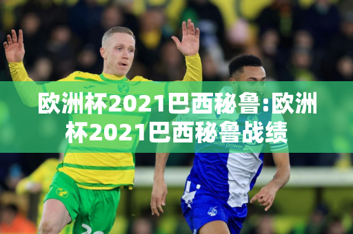 欧洲杯2021巴西秘鲁:欧洲杯2021巴西秘鲁战绩