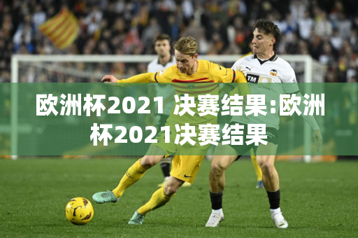 欧洲杯2021 决赛结果:欧洲杯2021决赛结果