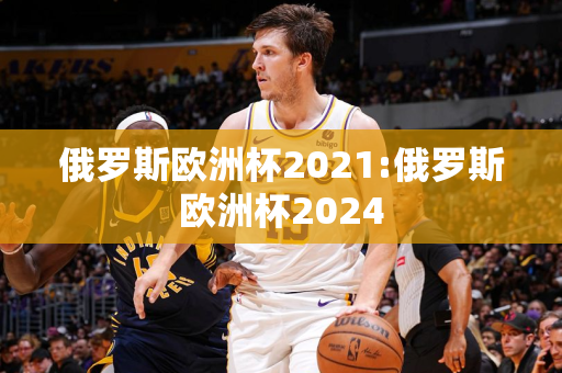 俄罗斯欧洲杯2021:俄罗斯欧洲杯2024