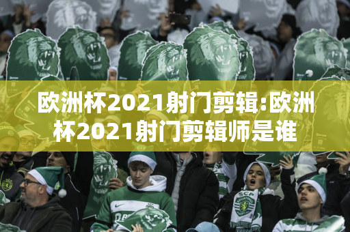 欧洲杯2021射门剪辑:欧洲杯2021射门剪辑师是谁