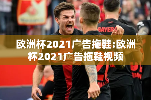 欧洲杯2021广告拖鞋:欧洲杯2021广告拖鞋视频