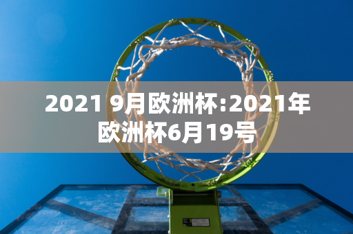 2021 9月欧洲杯:2021年欧洲杯6月19号