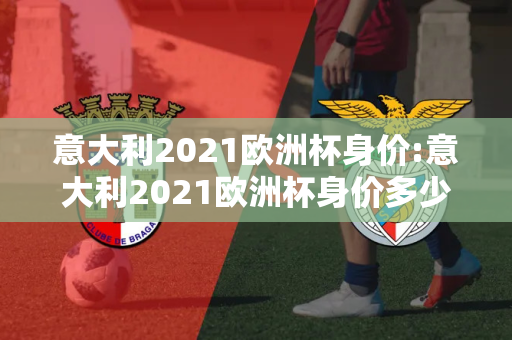 意大利2021欧洲杯身价:意大利2021欧洲杯身价多少