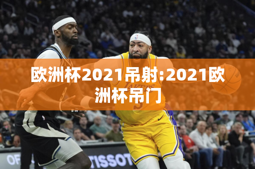 欧洲杯2021吊射:2021欧洲杯吊门