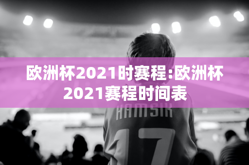 欧洲杯2021时赛程:欧洲杯2021赛程时间表