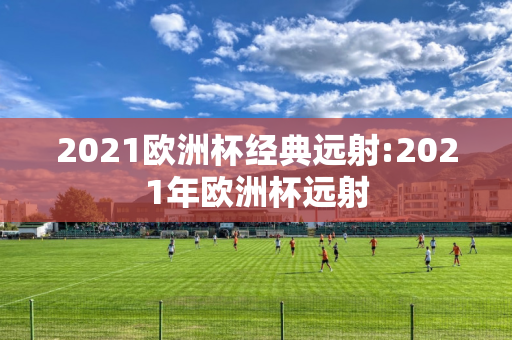 2021欧洲杯经典远射:2021年欧洲杯远射