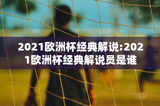 2021欧洲杯经典解说:2021欧洲杯经典解说员是谁