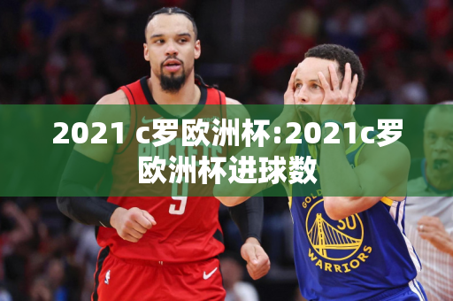 2021 c罗欧洲杯:2021c罗欧洲杯进球数