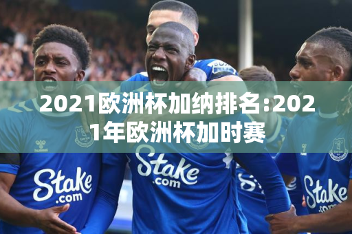 2021欧洲杯加纳排名:2021年欧洲杯加时赛