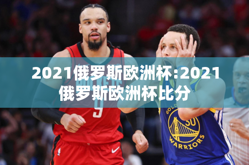 2021俄罗斯欧洲杯:2021俄罗斯欧洲杯比分