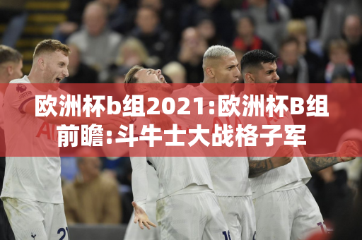 欧洲杯b组2021:欧洲杯B组前瞻:斗牛士大战格子军