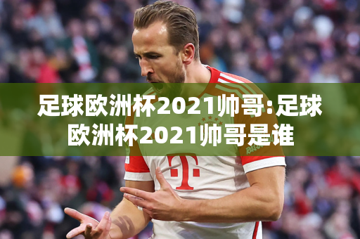 足球欧洲杯2021帅哥:足球欧洲杯2021帅哥是谁