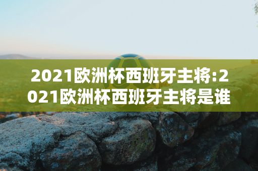 2021欧洲杯西班牙主将:2021欧洲杯西班牙主将是谁