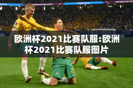 欧洲杯2021比赛队服:欧洲杯2021比赛队服图片