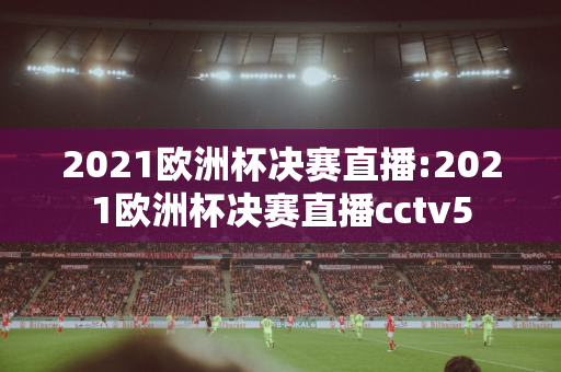 2021欧洲杯决赛直播:2021欧洲杯决赛直播cctv5