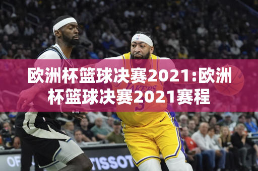 欧洲杯篮球决赛2021:欧洲杯篮球决赛2021赛程