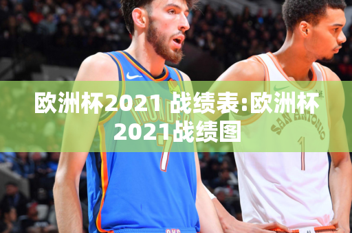 欧洲杯2021 战绩表:欧洲杯2021战绩图