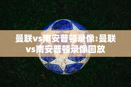 曼联vs南安普顿录像:曼联vs南安普顿录像回放