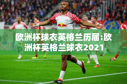 欧洲杯球衣英格兰历届:欧洲杯英格兰球衣2021