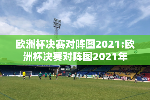 欧洲杯决赛对阵图2021:欧洲杯决赛对阵图2021年