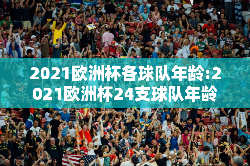 2021欧洲杯各球队年龄:2021欧洲杯24支球队年龄