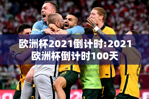 欧洲杯2021倒计时:2021欧洲杯倒计时100天