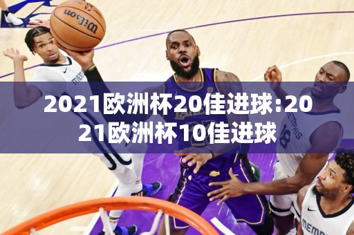 2021欧洲杯20佳进球:2021欧洲杯10佳进球