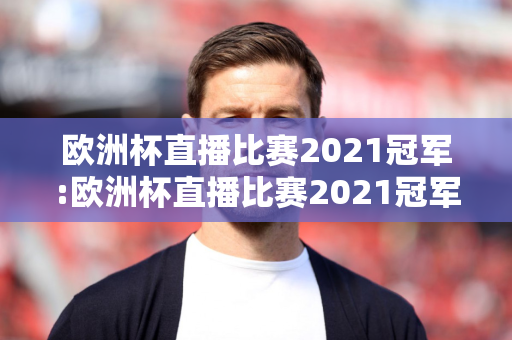 欧洲杯直播比赛2021冠军:欧洲杯直播比赛2021冠军是谁