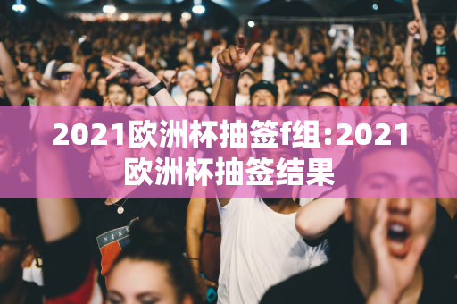 2021欧洲杯抽签f组:2021欧洲杯抽签结果