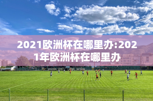 2021欧洲杯在哪里办:2021年欧洲杯在哪里办