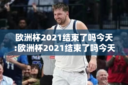 欧洲杯2021结束了吗今天:欧洲杯2021结束了吗今天比赛