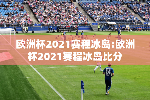 欧洲杯2021赛程冰岛:欧洲杯2021赛程冰岛比分