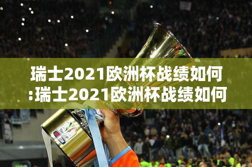 瑞士2021欧洲杯战绩如何:瑞士2021欧洲杯战绩如何了