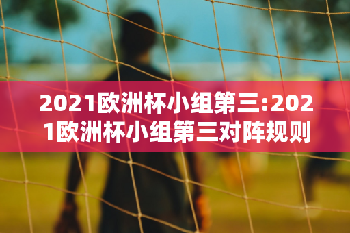 2021欧洲杯小组第三:2021欧洲杯小组第三对阵规则