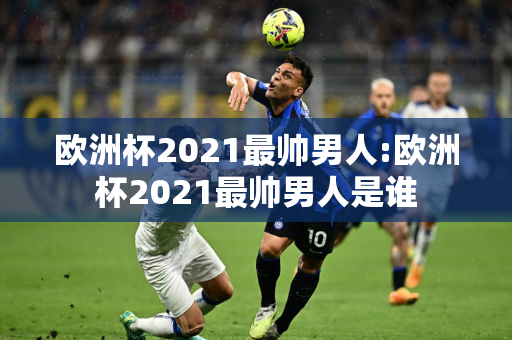 欧洲杯2021最帅男人:欧洲杯2021最帅男人是谁