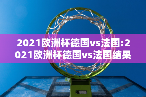 2021欧洲杯德国vs法国:2021欧洲杯德国vs法国结果