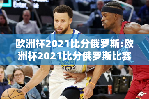 欧洲杯2021比分俄罗斯:欧洲杯2021比分俄罗斯比赛结果