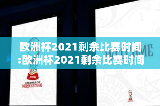 欧洲杯2021剩余比赛时间:欧洲杯2021剩余比赛时间表