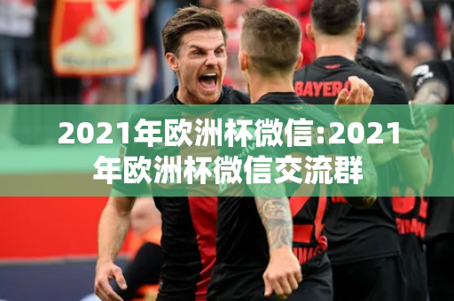 2021年欧洲杯微信:2021年欧洲杯微信交流群