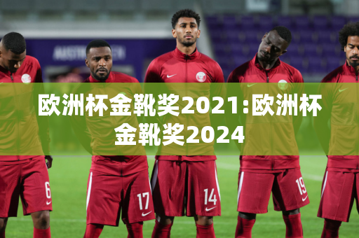 欧洲杯金靴奖2021:欧洲杯金靴奖2024