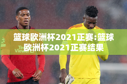 篮球欧洲杯2021正赛:篮球欧洲杯2021正赛结果