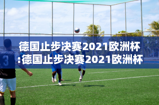 德国止步决赛2021欧洲杯:德国止步决赛2021欧洲杯冠军