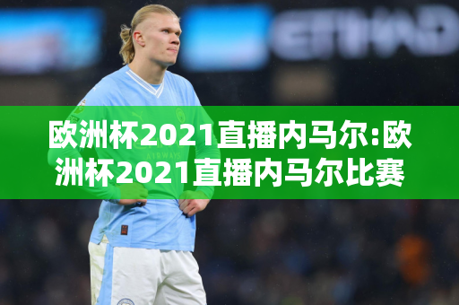 欧洲杯2021直播内马尔:欧洲杯2021直播内马尔比赛