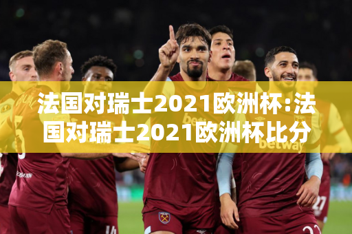 法国对瑞士2021欧洲杯:法国对瑞士2021欧洲杯比分