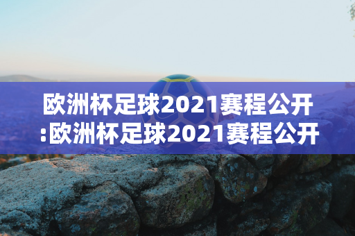 欧洲杯足球2021赛程公开:欧洲杯足球2021赛程公开表