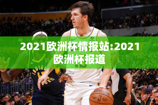 2021欧洲杯情报站:2021欧洲杯报道