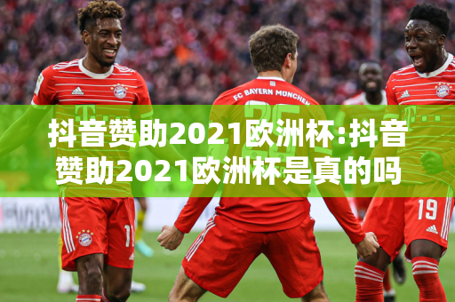 抖音赞助2021欧洲杯:抖音赞助2021欧洲杯是真的吗