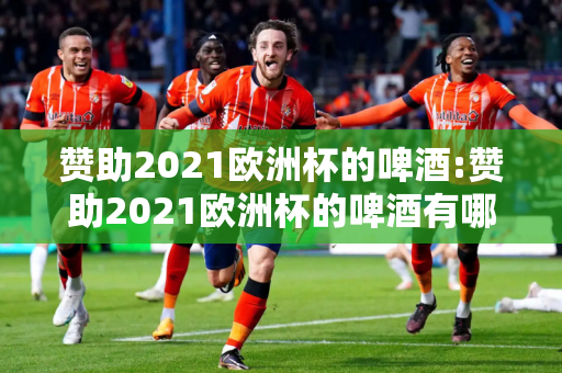 赞助2021欧洲杯的啤酒:赞助2021欧洲杯的啤酒有哪些