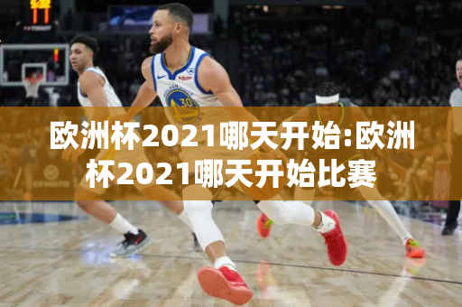 欧洲杯2021哪天开始:欧洲杯2021哪天开始比赛